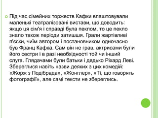  Під час сімейних торжеств Кафки влаштовували
маленькі театралізовані вистави, що доводить:
якщо ця сім'я і справді була пеклом, то це пекло
знало також періоди затишшя. Грали жартівливі
п'єски, чиїм автором і постановником одночасно
був Франц Кафка. Сам він не грав, актрисами були
його сестри і в разі необхідності той чи інший
слуга. Глядачами були батьки і дядько Ріхард Леві.
Збереглися навіть назви деяких з цих комедій:
«Жорж з Подібрада», «Жонглер», «Ті, що говорять
фотографії», але самі тексти не збереглись.
 