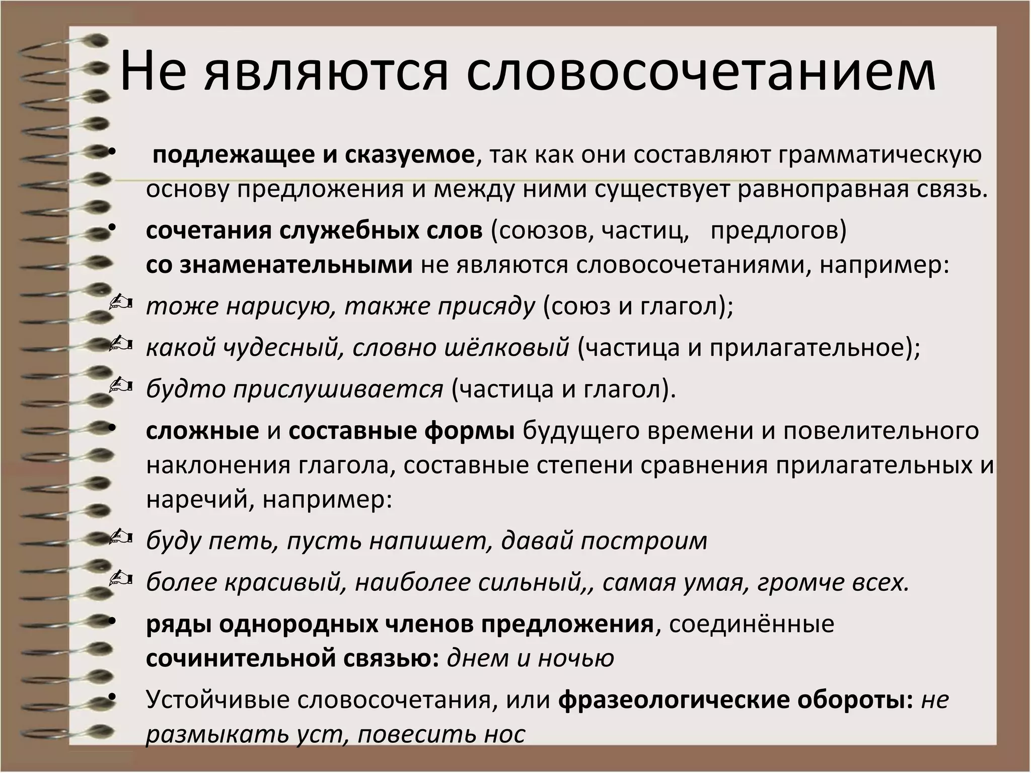 Не являются словосочетанием
• подлежащее и сказуемое, так как они составляют грамматическую
основу предложения и между ними существует равноправная связь.
• сочетания служебных слов (союзов, частиц, предлогов)
со знаменательными не являются словосочетаниями, например:
 тоже нарисую, также присяду (союз и глагол);
 какой чудесный, словно шёлковый (частица и прилагательное);
 будто прислушивается (частица и глагол).
• сложные и составные формы будущего времени и повелительного
наклонения глагола, составные степени сравнения прилагательных и
наречий, например:
 буду петь, пусть напишет, давай построим
 более красивый, наиболее сильный,, самая умая, громче всех.
• ряды однородных членов предложения, соединённые
сочинительной связью: днем и ночью
• Устойчивые словосочетания, или фразеологические обороты: не
размыкать уст, повесить нос
 