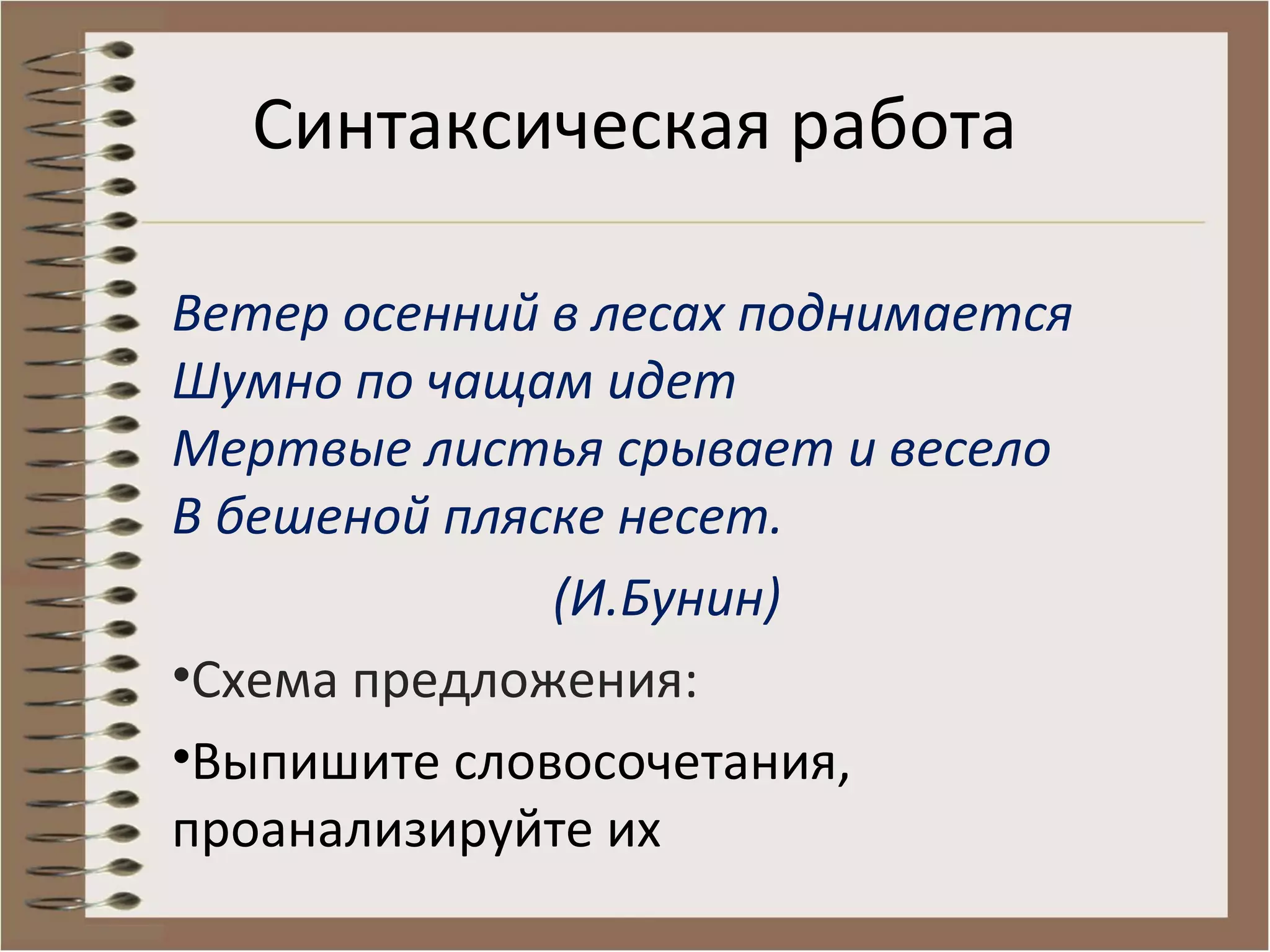 Ветер осенний в лесах поднимается
Шумно по чащам идет
Мертвые листья срывает и весело
В бешеной пляске несет.
(И.Бунин)
•Схема предложения:
•Выпишите словосочетания,
проанализируйте их
Синтаксическая работа
 