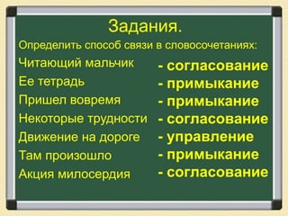 Задания.
Определить способ связи в словосочетаниях:
Читающий мальчик
Ее тетрадь
Пришел вовремя
Некоторые трудности
Движение на дороге
Там произошло
Акция милосердия
- согласование
- примыкание
- примыкание
- согласование
- управление
- примыкание
- согласование
 