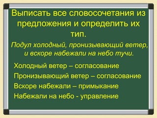 Выписать все словосочетания из
предложения и определить их
тип.
Холодный ветер – согласование
Пронизывающий ветер – согласование
Вскоре набежали – примыкание
Набежали на небо - управление
Подул холодный, пронизывающий ветер,
и вскоре набежали на небо тучи.
 