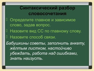 Синтаксический разбор
словосочетания
 Определите главное и зависимое
слово, задав вопрос.
 Назовите вид СС по главному слову.
 Назовите способ связи.
Бабушкины советы, заполнить анкету,
жёлтым листком, настойчиво
убеждать, работа над ошибками,
знать наизусть.
 
