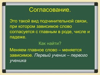 Согласование.
Это такой вид подчинительной связи,
при котором зависимое слово
согласуется с главным в роде, числе и
падеже.
Как найти?
Меняем главное слово – меняется
зависимое. Первый ученик – первого
ученика
 
