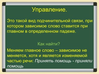 Управление.
Это такой вид подчинительной связи, при
котором зависимое слово ставится при
главном в определенном падеже.
Как найти?
Меняем главное слово – зависимое не
меняется, хотя и является изменяемой
частью речи: Принять помощь - приняли
помощь
 