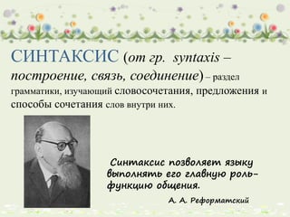 СИНТАКСИС (от гр. syntaxis –
построение, связь, соединение)– раздел
грамматики, изучающий словосочетания, предложения и
способы сочетания слов внутри них.
Синтаксис позволяет языку
выполнять его главную роль-
функцию общения.
А. А. Реформатский
 
