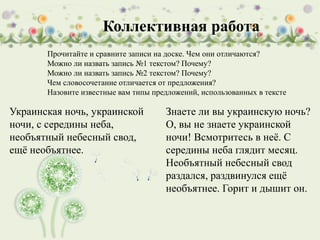 Прочитайте и сравните записи на доске. Чем они отличаются?
Можно ли назвать запись №1 текстом? Почему?
Можно ли назвать запись №2 текстом? Почему?
Чем словосочетание отличается от предложения?
Назовите известные вам типы предложений, использованных в тексте
Украинская ночь, украинской
ночи, с середины неба,
необъятный небесный свод,
ещё необъятнее.
Знаете ли вы украинскую ночь?
О, вы не знаете украинской
ночи! Всмотритесь в неё. С
середины неба глядит месяц.
Необъятный небесный свод
раздался, раздвинулся ещё
необъятнее. Горит и дышит он.
Коллективная работа
 