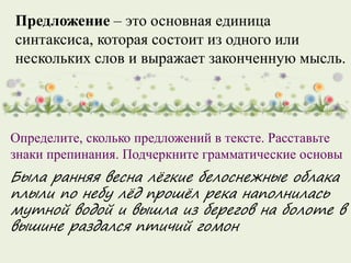 Предложение – это основная единица
синтаксиса, которая состоит из одного или
нескольких слов и выражает законченную мысль.
Определите, сколько предложений в тексте. Расставьте
знаки препинания. Подчеркните грамматические основы
Была ранняя весна лёгкие белоснежные облака
плыли по небу лёд прошёл река наполнилась
мутной водой и вышла из берегов на болоте в
вышине раздался птичий гомон
 