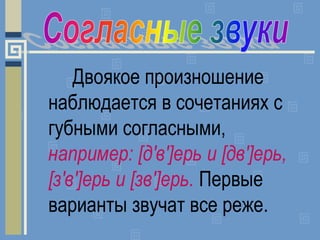 Двоякое произношение
наблюдается в сочетаниях с
губными согласными,
например: [д'в']ерь и [дв']ерь,
[з'в']ерь и [зв']ерь. ...