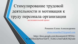 Стимулирование трудовой
деятельности и мотивация к
труду персонала организации
исследовательский проект
Романюк Елена Александровна
elena.romashka22@gmail.com
https://docs.google.com/document/d/19FEGr-
N_RGlXnt2fjrNswYorFT_TLbG-L5ml7uK8USQ/edit
 