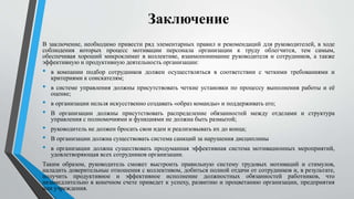 Заключение
В заключение, необходимо привести ряд элементарных правил и рекомендаций для руководителей, в ходе
соблюдения которых процесс мотивации персонала организации к труду облегчится, тем самым,
обеспечивая хороший микроклимат в коллективе, взаимопонимание руководителя и сотрудников, а также
эффективную и продуктивную деятельность организации:
• в компании подбор сотрудников должен осуществляться в соответствии с четкими требованиями и
критериями к соискателям;
• в системе управления должны присутствовать четкие установки по процессу выполнения работы и её
оценке;
• в организации нельзя искусственно создавать «образ команды» и поддерживать его;
• В организации должны присутствовать распределение обязанностей между отделами и структура
управления с полномочиями и функциями не должна быть размытой;
• руководитель не должен бросать свои идеи и реализовывать их до конца;
• В организации должна существовать система санкций за нарушения дисциплины
• в организации должна существовать продуманная эффективная система мотивационных мероприятий,
удовлетворяющая всех сотрудников организации.
Таким образом, руководитель сможет выстроить правильную систему трудовых мотиваций и стимулов,
наладить доверительные отношения с коллективом, добиться полной отдачи от сотрудников и, в результате,
получить продуктивное и эффективное исполнение должностных обязанностей работников, что
незамедлительно в конечном счете приведет к успеху, развитию и процветанию организации, предприятия
или учреждения.
 