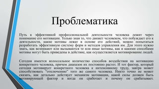 Проблематика
Путь к эффективной профессиональной деятельности человека лежит через
понимание его мотивации. Только зная то, что движет человеком, что побуждает его к
деятельности, какие мотивы лежат в основе его действий, можно попытаться
разработать эффективную систему форм и методов управления им. Для этого нужно
знать, как возникают или вызываются те или иные мотивы, как и какими способами
мотивы могут быть приведены в действие, как осуществляется мотивирование людей.
Сегодня имеется колоссальное количество способов воздействия на мотивацию
конкретного человека, причем диапазон их постоянно растет. И тот фактор, который
сегодня мотивирует конкретного человека к интенсивному труду, завтра может
способствовать “отключению” того же самого человека. Никто точно не может
сказать, как детально действует механизм мотивации, какой силы должен быть
мотивирующей фактор и когда он сработает и почему он срабатывает.
 