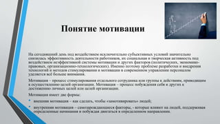 Понятие мотивации
На сегодняшний день под воздействием исключительно субъективных условий значительно
снизилась эффективность деятельности работников, их социальная и творческая активность под
воздействием неэффективной системы мотивации и других факторов (политических, экономико-
правовых, организационно-технологических). Именно поэтому проблеме разработки и внедрения
технологий и методов стимулирования и мотивации в современном управлении персоналом
уделяется всё больше внимания.
Мотивация – процесс стимулирования отдельного сотрудника или группы к действиям, приводящим
к осуществлению целей организации. Мотивация – процесс побуждения себя и других к
достижению личных целей или целей организации.
Мотивация имеет две формы:
• внешняя мотивация – как сделать, чтобы «замотивировать» людей;
• внутренняя мотивация – самозарождающиеся факторы, - которые влияют на людей, поддерживая
определенные начинания и побуждая двигаться в определенном направлении.
 