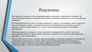 Результаты
Мы пришли к выводу, что мотивация является ключом к поведению человека. Не
только внешняя среда и ситуация определяет состояние личности, но и ее внутренние
причины.
Мотивированный на успех, человек стремится к нему и, как правило, много работает
для достижения успеха, а для недостаточно мотивированного человека успех не
является таким необходимым, т.е. у него низкий уровень развития мотивации
достижения.
Мотивированные на неудачу, люди проявляют неуверенность в себе, тяготятся
выполняемой работой. Выполнение трудных заданий, когда недостаточно времени,
вызывает у них дискомфорт.
Мотив избегания неудач, являясь преобладающим у человека, приводит последнего к
занижению самооценки и уровню притязаний. Повторяющиеся неудачи могут
привести такого человека в состояние привычной подавленности, к устойчивому
снижению веры в себя и к хронической боязни неудачи.
 