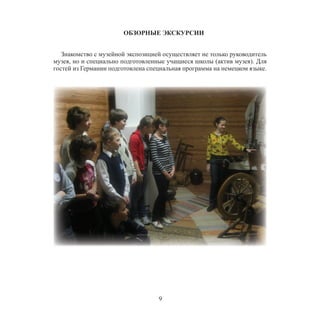9
ОБЗОРНЫЕ ЭКСКУРСИИ
Знакомство с музейной экспозицией осуществляет не только руководитель
музея, но и специально подготовленные учащиеся школы (актив музея). Для
гостей из Германии подготовлена специальная программа на немецком языке.
 