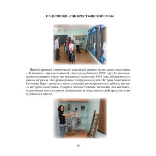 10
НАЛИЧНИКИ–ЛИК КРЕСТЬЯНСКОЙ ИЗБЫ
Первой крупной тематической выставкой нашего музея стала экспозиция
«Наличники – лик крестьянской избы» (разработана в 2009 году). Ее компози-
ционным центром стали три массивных наличника 1903 года, обнаруженных
нашим музеем в Шатурском районе. Сотрудники музея (Петрова Анастасия и
Строкина Вера) провели соответствующие реставрационные работы, изучи-
ли историю наличников, отобрали дополнительные экспонаты для выставки,
подготовили компьютерную презентацию и представили свой труд учителям
и учащимся школы.
 