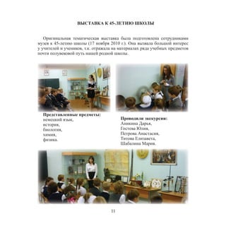 11
ВЫСТАВКА К 45-ЛЕТИЮ ШКОЛЫ
Оригинальная тематическая выставка была подготовлена сотрудниками
музея к 45-летию школы (17 ноября 2010 г.). Она вызвала большой интерес
у учителей и учеников, т.к. отражала на материалах ряда учебных предметов
почти полувековой путь нашей родной школы.
Представленные предметы:
немецкий язык,
история,
биология,
химия,
физика.
Проводили экскурсии:
Аникина Дарья,
Гостева Юлия,
Петрова Анастасия,
Титова Елизавета,
Шабалина Мария.
 
