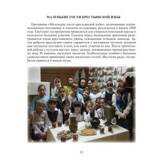 12
МАЛЕНЬКИЕ ГОСТИ КРЕСТЬЯНСКОЙ ИЗБЫ
Программа «Маленькие гости крестьянской избы», включающая театра-
лизованную постановку и чаепитие из самовара, реализуется с начала 2008
года. Ежегодно эта программа проводится для учащихся начальной школы и
пользуется большим успехом. Сначала перед маленькими зрителями разы-
грывается сцена крестьянского ужина, освещенная огоньком лампады. За-
тем ребятам предлагают самим управиться с массивным чугуном, который
они пытаются поставить в печь или взять ухватом из нее. После кропотли-
вой работы с чугуном настает черед загадок, посвященных преимуществен-
но зиме. И, наконец, наступает чаепитие. Хлебосольные хозяйки с большим
удовольствием принимают своих маленьких гостей. Мы очень рады, что ре-
бятам нравится в нашем музее.
 