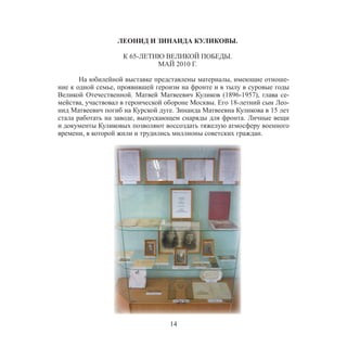 14
ЛЕОНИД И ЗИНАИДА КУЛИКОВЫ.
К 65-ЛЕТИЮ ВЕЛИКОЙ ПОБЕДЫ.
МАЙ 2010 Г.
На юбилейной выставке представлены материалы, имеющие отноше-
ние к одной семье, проявившей героизм на фронте и в тылу в суровые годы
Великой Отечественной. Матвей Матвеевич Куликов (1896-1957), глава се-
мейства, участвовал в героической обороне Москвы. Его 18-летний сын Лео-
нид Матвеевич погиб на Курской дуге. Зинаида Матвеевна Куликова в 15 лет
стала работать на заводе, выпускающем снаряды для фронта. Личные вещи
и документы Куликовых позволяют воссоздать тяжелую атмосферу военного
времени, в которой жили и трудились миллионы советских граждан.
 