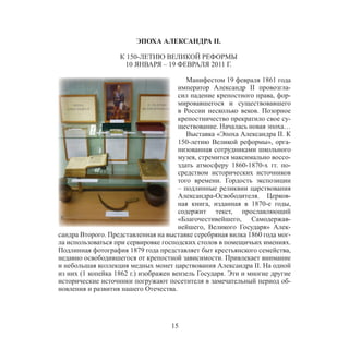 15
ЭПОХА АЛЕКСАНДРА II.
К 150-ЛЕТИЮ ВЕЛИКОЙ РЕФОРМЫ
10 ЯНВАРЯ – 19 ФЕВРАЛЯ 2011 Г.
Манифестом 19 февраля 1861 года
император Александр II провозгла-
сил падение крепостного права, фор-
мировавшегося и существовавшего
в России несколько веков. Позорное
крепостничество прекратило свое су-
ществование. Началась новая эпоха…
Выставка «Эпоха Александра II. К
150-летию Великой реформы», орга-
низованная сотрудниками школьного
музея, стремится максимально воссо-
здать атмосферу 1860-1870-х гг. по-
средством исторических источников
того времени. Гордость экспозиции
– подлинные реликвии царствования
Александра-Освободителя. Церков-
ная книга, изданная в 1870-е годы,
содержит текст, прославляющий
«Благочестивейшего, Самодержав-
нейшего, Великого Государя» Алек-
сандра Второго. Представленная на выставке серебряная вилка 1860 года мог-
ла использоваться при сервировке господских столов в помещичьих имениях.
Подлинная фотография 1879 года представляет быт крестьянского семейства,
недавно освободившегося от крепостной зависимости. Привлекает внимание
и небольшая коллекция медных монет царствования Александра II. На одной
из них (1 копейка 1862 г.) изображен вензель Государя. Эти и многие другие
исторические источники погружают посетителя в замечательный период об-
новления и развития нашего Отечества.
 