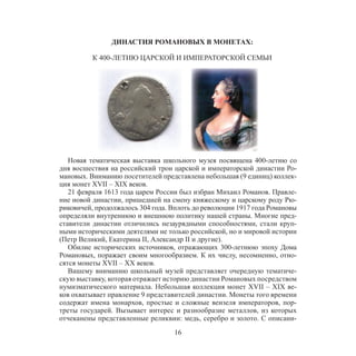 16
ДИНАСТИЯ РОМАНОВЫХ В МОНЕТАХ:
К 400-ЛЕТИЮ ЦАРСКОЙ И ИМПЕРАТОРСКОЙ СЕМЬИ
Новая тематическая выставка школьного музея посвящена 400-летию со
дня восшествия на российский трон царской и императорской династии Ро-
мановых. Вниманию посетителей представлена небольшая (9 единиц) коллек-
ция монет XVII – XIX веков.
21 февраля 1613 года царем России был избран Михаил Романов. Правле-
ние новой династии, пришедшей на смену княжескому и царскому роду Рю-
риковичей, продолжалось 304 года. Вплоть до революции 1917 года Романовы
определяли внутреннюю и внешнюю политику нашей страны. Многие пред-
ставители династии отличились незаурядными способностями, стали круп-
ными историческими деятелями не только российской, но и мировой истории
(Петр Великий, Екатерина II, Александр II и другие).
Обилие исторических источников, отражающих 300-летнюю эпоху Дома
Романовых, поражает своим многообразием. К их числу, несомненно, отно-
сятся монеты XVII – XX веков.
Вашему вниманию школьный музей представляет очередную тематиче-
скую выставку, которая отражает историю династии Романовых посредством
нумизматического материала. Небольшая коллекция монет XVII – XIX ве-
ков охватывает правление 9 представителей династии. Монеты того времени
содержат имена монархов, простые и сложные вензеля императоров, пор-
треты государей. Вызывает интерес и разнообразие металлов, из которых
отчеканены представленные реликвии: медь, серебро и золото. С описани-
 