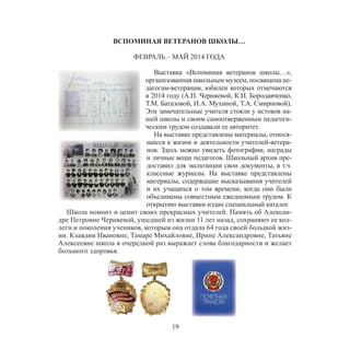 19
ВСПОМИНАЯ ВЕТЕРАНОВ ШКОЛЫ…
ФЕВРАЛЬ – МАЙ 2014 ГОДА
Выставка «Вспоминая ветеранов школы…»,
организованная школьным музеем, посвящена пе-
дагогам-ветеранам, юбилеи которых отмечаются
в 2014 году (А.П. Черняевой, К.И. Бородавченко,
Т.М. Батазовой, И.А. Мухиной, Т.А. Смирновой).
Эти замечательные учителя стояли у истоков на-
шей школы и своим самоотверженным педагоги-
ческим трудом создавали ее авторитет.
На выставке представлены материалы, относя-
щиеся к жизни и деятельности учителей-ветера-
нов. Здесь можно увидеть фотографии, награды
и личные вещи педагогов. Школьный архив пре-
доставил для экспозиции свои документы, в т.ч.
классные журналы. На выставке представлены
материалы, содержащие высказывания учителей
и их учащихся о том времени, когда они были
объединены совместным ежедневным трудом. К
открытию выставки издан специальный каталог.
Школа помнит и ценит своих прекрасных учителей. Память об Алексан-
дре Петровне Черняевой, ушедшей из жизни 11 лет назад, сохраняют ее кол-
леги и поколения учеников, которым она отдала 64 года своей большой жиз-
ни. Клавдии Ивановне, Тамаре Михайловне, Ирине Александровне, Татьяне
Алексеевне школа в очередной раз выражает слова благодарности и желает
большого здоровья.
 