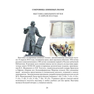 20
СОКРОВИЩА КНИЖНЫХ ПОЛОК
ВЫСТАВКА ШКОЛЬНОГО МУЗЕЯ
18 АПРЕЛЯ 2014 ГОДА
Выставка «Сокровища книжных полок», организованная школьным музе-
ем 18 апреля 2014 года, посвящена сразу двум крупным юбилеям: 450-летию
русского книгопечатания и 300-летию основания первой в России публичной
библиотеки. В актовом зале ученики школы могли увидеть на выставке рари-
тетные книги XVIII-XX веков (старинные религиозные издания, произведе-
ния В.А. Жуковского и Л.Н. Толстого, энциклопедический словарь Брокгауза
и Ефрона, сборник нот, большеформатные Морские атласы). Все указанные
выше экспонаты представлены в специальном каталоге, изданном к началу
мероприятия. Экскурсионная программа, разработанная руководителем музея
М.А. Виноградовым, была представлена учащимся 1 «Б», 2 «Б», 3 «А», 4 «А»,
5 «А», 5 «Б», 6 «А», 6 «Б», 7 «Б», 10 «А». Учащиеся других классов имели
возможность посетить выставку в любое удобное для них время. Выставка
вызвала большой интерес у учащихся школы.
 