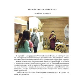 23
ВСТРЕЧА С ВЕТЕРАНОМ В МУЗЕЕ
26 МАРТА 2015 ГОДА
26 марта 2015 г., в преддверии 70-летия Великой Победы, на встречу с 6 клас-
сом «Д» пришла жительница нашего района Валерия Владимировна, прожи-
вавшая в годы Отечественной войны на оккупированной территории Украины.
Знакомство с Валерий Владимировной состоялось в школьном музее. Ребя-
та планировали провести небольшую экскурсию, но Валерия Владимировна,
увидев знакомые с детства предметы быта, рассказала о старинных экспона-
тах сама. Ученики 6 класса «Д» внимательно слушали рассказ Валерии Вла-
димировны, которая в деревенской обстановке пользовалась много лет назад
этими предметами.
Спасибо большое Валерии Владимировне за интересную экскурсию для
юных экскурсоводов!
 