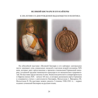 24
ВЕЛИКИЙ БИСМАРК И ЕГО КАЙЗЕРЫ
К 200-ЛЕТИЮ СО ДНЯ РОЖДЕНИЯ ВЫДАЮЩЕГОСЯ ПОЛИТИКА
На юбилейной выставке «Великий Бисмарк и его кайзеры» центральное
место занимают семь уникальных медалей и жетонов второй половины XIX
века, которые дают представление о времени становления Германской импе-
рии, созданной трудами знаменитого канцлера и его венценосных покровите-
лей. На выставке представлены 4 тома Энциклопедического словаря Брокгауза
и Ефрона (конец XIX – начало XX вв.), в которых размещена карта Германии
и содержатся статьи о деятельности Бисмарка, Вильгельма I, Фридриха III,
Вильгельма II. На выставке можно увидеть 3-томник 1940-1941 гг. – первое
издание сочинений Бисмарка на русском языке.
 