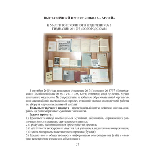 27
ВЫСТАВОЧНЫЙ ПРОЕКТ «ШКОЛА – МУЗЕЙ»
К 50-ЛЕТИЮ ШКОЛЬНОГО ОТДЕЛЕНИЯ № 3
ГИМНАЗИИ № 1797 «БОГОРОДСКАЯ»
В октябре 2015 года школьное отделение № 3 Гимназии № 1797 «Богород-
ская» (бывшие школы № 66, 1247, 1033, 1294) отметило свое 50-летие. Музей
школьного отделения № 3 представил к юбилею образовательной организа-
ции масштабный выставочный проект, ставший итогом многолетней работы
по сбору и изучению реликвий школы.
Цель выставочного проекта – представить богатую историю школы, опи-
раясь на разнообразные музейные экспонаты.
Задачи проекта:
1) Произвести отбор необходимых музейных экспонатов, отражающих раз-
личные эпохи и аспекты деятельности школы;
2) Продумать экспозиционное пространство проекта;
3) Подготовить экскурсии и занятия для учащихся, педагогов и выпускников;
4) Издать материалы выставочного проекта (буклет);
5) Предоставить общественности информацию о мероприятии (сайт гимна-
зии, телевидение гимназии, объявления).
 