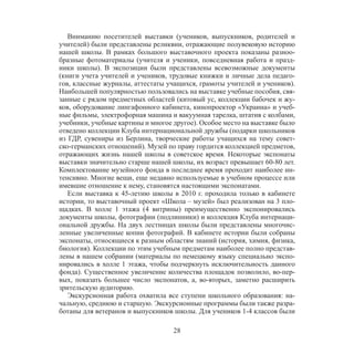 28
Вниманию посетителей выставки (учеников, выпускников, родителей и
учителей) были представлены реликвии, отражающие полувековую историю
нашей школы. В рамках большого выставочного проекта показаны разноо-
бразные фотоматериалы (учителя и ученики, повседневная работа и празд-
ники школы). В экспозиции были представлены всевозможные документы
(книги учета учителей и учеников, трудовые книжки и личные дела педаго-
гов, классные журналы, аттестаты учащихся, грамоты учителей и учеников).
Наибольшей популярностью пользовались на выставке учебные пособия, свя-
занные с рядом предметных областей (китовый ус, коллекции бабочек и жу-
ков, оборудование лингафонного кабинета, кинопроектор «Украина» и учеб-
ные фильмы, электрофорная машина и вакуумная тарелка, штатив с колбами,
учебники, учебные картины и многое другое). Особое место на выставке было
отведено коллекции Клуба интернациональной дружбы (подарки школьников
из ГДР, сувениры из Берлина, творческие работы учащихся на тему совет-
ско-германских отношений). Музей по праву гордится коллекцией предметов,
отражающих жизнь нашей школы в советское время. Некоторые экспонаты
выставки значительно старше нашей школы, их возраст превышает 60-80 лет.
Комплектование музейного фонда в последнее время проходит наиболее ин-
тенсивно. Многие вещи, еще недавно используемые в учебном процессе или
имевшие отношение к нему, становятся настоящими экспонатами.
Если выставка к 45-летию школы в 2010 г. проходила только в кабинете
истории, то выставочный проект «Школа – музей» был реализован на 3 пло-
щадках. В холле 1 этажа (4 витрины) преимущественно экспонировались
документы школы, фотографии (подлинники) и коллекция Клуба интернаци-
ональной дружбы. На двух лестницах школы были представлены многочис-
ленные увеличенные копии фотографий. В кабинете истории были собраны
экспонаты, относящиеся к разным областям знаний (история, химия, физика,
биология). Коллекции по этим учебным предметам наиболее полно представ-
лены в нашем собрании (материалы по немецкому языку специально экспо-
нировались в холле 1 этажа, чтобы подчеркнуть исключительность данного
фонда). Существенное увеличение количества площадок позволило, во-пер-
вых, показать большее число экспонатов, а, во-вторых, заметно расширить
зрительскую аудиторию.
Экскурсионная работа охватила все ступени школьного образования: на-
чальную, среднюю и старшую. Экскурсионные программы были также разра-
ботаны для ветеранов и выпускников школы. Для учеников 1-4 классов были
 