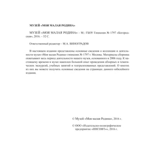 МУЗЕЙ «МОЯ МАЛАЯ РОДИНА»
МУЗЕЙ «МОЯ МАЛАЯ РОДИНА» – М.: ГБОУ Гимназия № 1797 «Богород-
ская», 2016. – 52 С.
Ответственный редактор – М.А. ВИНОГРАДОВ
В настоящем издании представлены основные сведения о коллекции и деятель-
ности музея «Моя малая Родина» гимназии № 1797 г. Москвы. Материалы сборника
охватывают весь период деятельности нашего музея, основанного в 2006 году. К на-
стоящему времени в музее накоплен большой опыт проведения обзорных и темати-
ческих экскурсий, учебных занятий и театрализованных представлений. О многих
из них вы можете получить основные сведения на страницах данного юбилейного
издания.
© Музей «Моя малая Родина», 2016 г.
© ООО «Издательско-полиграфическое
предприятие «ИНСОФТ»», 2016 г.
 