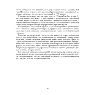30
только определили всех ее героев, но и дату создания снимка – декабрь 1976
года. Последнее открытие они сделали, обратив внимание на настенный ка-
лендарь и изучив в интернете ряд календарей за 1970-е годы.
К началу реализации выставочного проекта (28 октября) был издан бу-
клет, представляющий краткую информацию о мероприятии и содержащий
сведения о наиболее интересных экспонатах, распределенных по группам. В
перспективе мы планируем издать полноценный каталог школьных реликвий,
содержащий исчерпывающую информацию о раритетах музея.
Информация о выставочном проекте была заблаговременно размещена на
сайте гимназии, в электронном журнале, представлена в объявлениях. Фраг-
мент экскурсии и несколько экспонатов вошли в ролик, снятый телестудией
гимназии.
Несмотря на достигнутые успехи, нам не удалось в рамках юбилейного
проекта показать все богатство наших фондов и в одинаковой степени приоб-
щить всех учащихся школы к проводимым экскурсиям и занятиям. Наши ре-
сурсы (ограниченность экспозиционного пространства и временные барьеры)
изначально не способствовали решению этих вопросов. Более эффективной
формой, на наш взгляд, можно считать организацию тематических выставок,
которые будут призваны поддерживать постоянный интерес учащихся к раз-
ным аспектам истории школы.
Выставочный проект, посвященный 50-летию школы, не может считаться
окончательным итогом исследований, экспозиционной и экскурсионной рабо-
ты: он лишь намечает перспективы нашей деятельности, являясь показателем
достигнутых успехов в этом направлении.
 