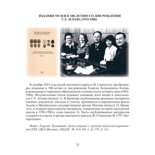 31
ИЗДАНИЯ МУЗЕЯ К 100-ЛЕТИЮ СО ДНЯ РОЖДЕНИЯ
Г.Л. АСЕЕВА (1915-1986)
В декабре 2015 года музей школьного корпуса № 3 выпустил три брошю-
ры, изданные к 100-летию со дня рождения Георгия Леонидовича Асеева,
руководившего народным образованием столицы почти четверть века (1962-
1986). Вступительная статья отражает основные вехи жизни и деятельно-
сти Г.Л. Асеева (выпуск 1). В брошюре опубликованы архивные материалы
(личные документы, доклады и статьи), хранящиеся в персональном фонде
Асеева в Центральном государственном архиве Москвы (выпуск 2). Кроме
того, в издании представлены материалы, отражающие историю московской
школы в 1950-1980-х годах (выпуск 3). Часть опубликованных материалов
содержится в музее и архиве школьного корпуса № 3 Гимназии № 1797 «Бо-
городская».
Фото: Георгий Леонидович Асеев (справа) с группой педагогов-передови-
ков (ГБУ «ЦГА Москвы». ОХДЛС. Ф. Л-6. Оп. 1. Д. 179. Л. 11).
 