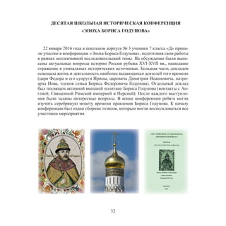 32
ДЕСЯТАЯ ШКОЛЬНАЯ ИСТОРИЧЕСКАЯ КОНФЕРЕНЦИЯ
«ЭПОХА БОРИСА ГОДУНОВА»
22 января 2016 года в школьном корпусе № 3 ученики 7 класса «Д» приня-
ли участие в конференции «Эпоха Бориса Годунова», подготовив свои работы
в рамках коллективной исследовательской темы. На обсуждение были выне-
сены актуальные вопросы истории России рубежа XVI-XVII вв., нашедшие
отражение в уникальных исторических источниках. Большая часть докладов
освещала жизнь и деятельность наиболее выдающихся деятелей того времени
(царя Федора и его супруги Ирины, царевича Димитрия Иоанновича, патри-
арха Иова, членов семьи Бориса Федоровича Годунова). Отдельный доклад
был посвящен активной внешней политике Бориса Годунова (контакты с Ан-
глией, Священной Римской империей и Персией). После каждого выступле-
ния были заданы интересные вопросы. В конце конференции ребята могли
изучить серебряную монету времени правления Бориса Годунова. К началу
конференции был издан сборник тезисов, которым могли воспользоваться все
участники мероприятия.
 