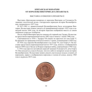 34
БРИТАНСКАЯ МОНАРХИЯ
ОТ КОРОЛЕВЫ ВИКТОРИИ ДО ЕЛИЗАВЕТЫ II.
ВЫСТАВКА К ЮБИЛЕЮ ЕЛИЗАВЕТЫ II
Выставка «Британская монархия от королевы Виктории до Елизаветы II»
знакомит посетителей музея с интересным периодом истории Великобрита-
нии, начавшимся в 1837 году.
В 1837-1901 гг. правительницей Великобритании была легендарная Вик-
тория. На выставке можно увидеть её гравированный портрет 1832 года и па-
мятный жетон 1844 года, на котором королева изображена вместе со своим
любимым супругом Альбертом.
После смерти Виктории престол занимал её старший сын Эдуард. На выстав-
ке представлен коронационный жетон 1902 года и монета 1 пенни 1906 года.
Скончавшегося в 1910 г. Эдуарда VII сменил на престоле его сын Георг V.
Ко времени его правления относится монета 1 пенни, отчеканенная в 1920 году.
В 1936 году королём Великобритании стал Георг VI, сын Георга V. На вы-
ставке представлен коронационный жетон 1937 года, монета с изображением
короля 1944 года и Звезда за Вторую мировую войну, учреждённая в 1945 году.
С 1952 года престол английских королей занимает Елизавета II, дочь Георга
VI. Она находится у власти больше, чем кто-либо из монархов за всю историю
Великобритании. На выставке можно увидеть настольную медаль в память её
коронации, марки с изображением королевы и членов её семьи, монету 1965
года и журналы 2015 года.
 