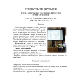35
ИССЛЕДОВАТЕЛЬСКАЯ ДЕЯТЕЛЬНОСТЬ
ПРЯЛКА КРЕСТЬЯНКИ МОСКОВСКОЙ ГУБЕРНИИ
МАРЬИ КУЛИКОВОЙ
МАРИЯ КОТЛЯРЕНКО И МАРИЯ ФЕДОРЕЦ
(5 КЛАСС «А», 2013-2014 ГГ.)
Введение
Актуальность изучения музейных экспона-
тов очевидна. Исследование реликвий, во-пер-
вых, повышает профессиональную грамот-
ность актива музея. Во-вторых, полноценное
знание о находящихся в музее экспонатах по-
зволяет сделать более яркой экскурсионную
работу. Наконец, более внимательное изучение
экспонатов предоставляет большие возможно-
сти для организации тематических выставок.
Цель работы – провести комплексное изу-
чение одного из экспонатов музея – прялки с
маховым колесом (ед. хр. № 10).
Задачи исследования:
1) определить датировку, видовую и географи-
ческую принадлежность предмета;
2) собрать сведения о владельце прялки;
3) изучить внешние характеристики прялки (материал, техника, размеры, де-
фекты и т.п.)
Методика исследования:
1) изучение специальной литературы;
2) сбор сведений у последних владельцев прялки и привлечение архивных
материалов;
3) исследование внешних характеристик экспоната;
4) сопоставление с другими прялками, хранящимися в музее.
 