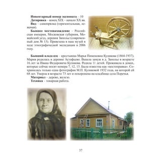 37
Инвентарный номер экспоната – 10
Датировка – конец XIX – начало XX вв.
Вид – самопрялка (горизонтальная, ле-
жачая).
Бывшее местонахождение – Россий-
ская империя, Московская губерния, Мо-
жайский уезд, деревня Заполье (современ-
ный дом № 13). Привезена в наш музей в
ходе этнографической экспедиции в 2006
году.
Бывший владелец – крестьянка Марья Пименовна Куликова (1864-1937).
Мария родилась в деревне Астафьево. Вышла замуж в д. Заполье в возрасте
16 лет за Ивана Федоровича Куликова. Родила 11 детей. Проживала в домах,
которые сейчас носят номера 7, 12, 13. Была известна как «костоправка». Со-
хранилась только одна фотография М.П. Куликовой 1932 года, на которой ей
68 лет. Умерла в возрасте 73 лет и похоронена на кладбище села Поречья.
Материал – дерево, железо.
Техника – токарная работа.
 