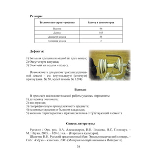 38
Размеры.
Техническая характеристика Размер в сантиметрах
Высота 96
Длина 103
Диаметр колеса 58
Толщина колеса 3
Дефекты:
1) Большая трещина на одной из трех ножек;
2) Отсутствует катушка;
3) Вмятины на педали и колесе.
Возможность для реконструкции утрачен-
ной детали – см. вертикальную (стоячую)
прялку (инв. № 50, музей школы № 1294)
Выводы
В процессе исследовательской работы удалось определить:
1) датировку экспоната;
2) вид прялки;
3) географическую принадлежность предмета;
4) основные сведения о бывшем владельце;
5) внешние характеристики прялки (включая отсутствующий элемент).
Список литературы
Русские / Отв. ред. В.А. Александров, И.В. Власова, Н.С. Полищук. –
М.: Наука, 2005. – 828 с.: ил. – (Народы и культуры).
Шангина И.И. Русский традиционный быт: Энциклопедический словарь. –
Спб.: Азбука – классика, 2003 (Материалы опубликованы в Интернете).
 