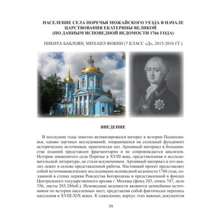 39
НАСЕЛЕНИЕ СЕЛА ПОРЕЧЬЯ МОЖАЙСКОГО УЕЗДА В НАЧАЛЕ
ЦАРСТВОВАНИЯ ЕКАТЕРИНЫ ВЕЛИКОЙ
(ПО ДАННЫМ ИСПОВЕДНОЙ ВЕДОМОСТИ 1766 ГОДА)
НИКИТА БАБЛОЯН, МИХАИЛ ФОКИН (7 КЛАСС «Д», 2015-2016 ГГ.)
ВВЕДЕНИЕ
В последние годы заметно активизировался интерес к истории Подмоско-
вья, однако научных исследований, опирающихся на солидный фундамент
исторических источников, практически нет. Архивный материал в большин-
стве изданий представлен фрагментарно и не сопровождается анализом.
История знаменитого села Поречье в XVIII веке, представленная в исследо-
вательской литературе, не стала исключением. Архивный материал и его ана-
лиз лежит в основе представленной работы. Настоящий проект представляет
собой источниковедческое исследование исповедной ведомости 1766 года, со-
зданной в стенах церкви Рождества Богородицы и представленной в фондах
Центрального государственного архива г. Москвы (фонд 203, опись 747, дело
356, листы 285-286об.). Исповедные ведомости являются ценнейшим источ-
ником по истории населенных мест, представляя собой фактически перепись
населения в XVIII-XIX веках. К сожалению, корпус этих важных документов
 