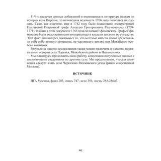46
5) Что касается ценных добавлений к имеющимся в литературе фактам по
истории села Поречья, то исповедная ведомость 1766 года позволяет их сде-
лать. Село, как известно, еще в 1742 году было пожаловано императрицей
Елизаветой Петровной графу Алексею Григорьевичу Разумовскому (1709-
1771). Однако в этом документе 1766 года он назван Ефимовским. Графы Ефи-
мовские были родственниками императрицы и владели землями по соседству.
Этот факт лишний раз доказывает то, что местные жители плохо представля-
ли себе собственного помещика, не уделявшего землям под Можайском осо-
бого внимания.
Результаты нашего исследования также можно включить в издания, посвя-
щенные истории села Поречья, Можайского района и Подмосковья.
Мы планируем продолжить свою работу, сопоставив полученные данные с
аналогичными сведениями по другому селу. Мы предполагаем, что для срав-
нения следует взять село Черкизово Московского уезда (район современной
Москвы).
ИСТОЧНИК
ЦГА Москвы, фонд 203, опись 747, дело 356, листы 285-286об.
 