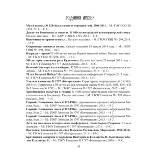 47
ИЗДАНИЯ МУЗЕЯ
Музей школы № 1294 (коллекция и мероприятия). 2006-2011. – М.: ГОУ СОШ №
1294, 2011. – 11 С.
Династия Романовых в монетах: К 400-летию царской и императорской семьи.
Каталог выставки. – М.: ГБОУ СОШ № 1294, 2013. – 13 С.
Вспоминая ветеранов школы… Каталог выставки. – М.: ГБОУ СОШ № 1294, 2014.
– 13 С.
Сокровища книжных полок. Каталог выставки 18 апреля 2014 года. – М.: ГБОУ
СОШ № 1294, 2014. – 10 С.
Награды - героям! К 100-летию начала Первой мировой войны. Каталог выставки.
– М.: ГБОУ СОШ № 1294, 2014. – 10 С.
300 лет крестьянскому роду Куликовых. Каталог выставки 23 января 2015 года. –
М.: ГБОУ Гимназия № 1797 «Богородская», 2015. – 14 С.
Великий Бисмарк и его кайзеры. К 200-летию со дня рождения выдающегося по-
литика. – М.: ГБОУ Гимназия № 1797 «Богородская», 2015. – 11 С.
70 лет Великой Победе! Материалы выставки и конференции 17 апреля 2015 года. –
М.: ГБОУ Гимназия № 1797 «Богородская», 2015.– 32 С.
Учителя гимназии № 1797 «Богородская». Структурное подразделение № 3 (1965-
2015 гг.): Справочник к 50-летию со дня основания школы № 66 (1247, 1033, 1294, СП
№ 3 Гимназии № 1797). – М.: ГБОУ Гимназия № 1797 «Богородская», 2015. – 44 С.
Христианская культура в России. К 1000-летию преставления святого равноапо-
стольного князя Владимира. Каталог выставки. – М.: ГБОУ Гимназия № 1797 «Бого-
родская», 2015. – 11 С.
Георгий Леонидович Асеев (1915-1986) – руководитель народного образования Мо-
сквы. Вып. 1. – М.: ГБОУ Гимназия № 1797 «Богородская», 2015. – 19 С.
Георгий Леонидович Асеев (1915-1986) – руководитель народного образования Мо-
сквы. Вып. 2. – М.: ГБОУ Гимназия № 1797 «Богородская», 2015. – 41 С.
Георгий Леонидович Асеев (1915-1986) – руководитель народного образования Мо-
сквы. Вып. 3. – М.: ГБОУ Гимназия № 1797 «Богородская», 2015. – 15 С.
Десятая школьная историческая конференция. Эпоха Бориса Годунова. Тезисы
докладов. – М.: ГБОУ Гимназия № 1797 «Богородская», 2016. – 14 С.
Выставка, посвященная памяти Надежды Евгеньевны Мороховой (1960-2016).
– М.: ГБОУ Гимназия № 1797 «Богородская», 2016. – 19 С.
Британская монархия от королевы Виктории до Елизаветы II. Выставка к юби-
лею Елизаветы II. – М.: ГБОУ Гимназия № 1797 «Богородская», 2016. – 14 С.
 