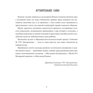 4
ВСТУПИТЕЛЬНОЕ слово
Понятие «музей» появилось в культурном обиходе человечества более двух
с половиной тысяч лет назад. Изначально древние греки понимали под му-
сейоном святилище муз, а со временем с этим словом стало связываться и
представление о месте для занятий литературой, наукой и научного общения
Музей, хранитель подлинных свидетельств прошлого, по-прежнему оста-
ется уникальным, незаменимым проводником в мир истории и культуры, а
музейная педагогика со своими методами и средствами способна усилить воз-
действие музея на любознательную душу ребенка.
Включение музеев в образовательно-воспитательный процесс Гимназии
№ 1797 «Богородская» — дело не такое простое, как может показаться на
первый взгляд.
Приобщение детей к культуре, развитие эстетического восприятия и худо-
жественного вкуса — важнейшие задачи, стоящие перед руководителями трех
наших экспозиционных площадок – «Мое родное Богородское», «Музей 415
Мозырской дивизии» и «Моя малая Родина»
Директор Гимназии 1797 «Богородская»
Евдокимов Евгений Олегович
 
