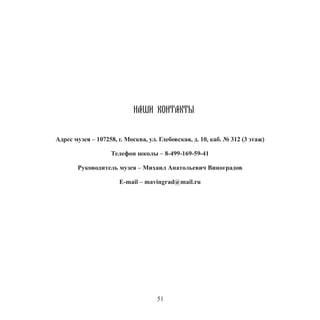 51
НАШИ КОНТАКТЫ
Адрес музея – 107258, г. Москва, ул. Глебовская, д. 10, каб. № 312 (3 этаж)
Телефон школы – 8-499-169-59-41
Руководитель музея – Михаил Анатольевич Виноградов
E-mail – mavingrad@mail.ru
 