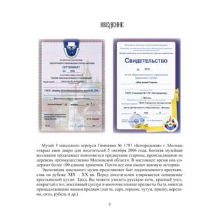 5
ВВЕДЕНИЕ
Музей 3 школьного корпуса Гимназии № 1797 «Богородская» г. Москвы
открыл свои двери для посетителей 5 октября 2006 года. Богатая музейная
коллекция продолжает пополняться предметами старины, происходящими из
деревень преимущественно Московской области. В настоящее время она со-
держит более 100 единиц хранения. Почти все они имеют вековую историю.
Экспозиция школьного музея представляет быт подмосковного крестьян-
ства на рубеже XIX – XX вв. Перед посетителем открывается помещение
крестьянской кухни. Здесь Вы можете увидеть русскую печь, красный угол,
накрытый стол, массивный сундук и многочисленные предметы быта, некогда
принадлежавшие нашим предкам (лапти, серп, горшок, чугун, прялку, верете-
но, сито, рубель и др.)
 