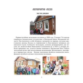 7
МЕРОПРИЯТИЯ МУЗЕЯ
ЭКСПЕДИЦИЯ
Первая музейная экспедиция состоялась в 2008 году. Ученики 7-8 классов
совершили увлекательное путешествие в Шатурский район Московской об-
ласти. Оно включало в себя обзорную экскурсию по деревне, изучение кре-
стьянских жилищ, беседы со старожилами и сбор вещевого материала для
школьного музея. Символом экспедиции, успешно развивающейся уже во-
семь лет, является Нина Николаевна Солнышкина (р. в 1929 г.), которая лю-
безно принимает нас, делится своими знаниями и предметами быта. Работа
экспедиций велась при использовании видеокамеры, фотоаппарата, диктофо-
на и маршрутных листов. Целями экспедиции являются повышение квали-
фикации музейного актива и пополнение коллекции.
 