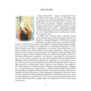 8
ДРУГ МУЗЕЯ
Нина Николаевна – просто уникальный чело-
век. Работе она отдала 54 года, а в настоящее вре-
мя трудится на своем приусадебном участке. Еще
подростком она на износ трудилась в колхозе, по-
могала Родине выстоять в борьбе с фашизмом. На
ее груди можно видеть медали, врученные за само-
отверженный труд, а в руках – прекрасные кружева
и необыкновенные шали собственной работы. Кро-
ме того, Нина Николаевна великолепно готовит,
поет и читает стихи.
В 2006 году в нашей школе открылся Музей
крестьянского быта, в котором можно увидеть экс-
понаты из деревни Маврино. В 2008 году, пытаясь
пополнить музейный фонд, мы случайно познако-
мились с Ниной Николаевной, являющейся старейшей жительницей дерев-
ни. С тех пор ежегодно мы отправляемся на границу Московской и Рязан-
ской областей для встречи с прекрасным человеком. Нина Николаевна за это
время подарила нам немало раритетов, которые составляют гордость нашего
музея. В своих увлекательных рассказах она подробно и ярко описывает быт,
радости и горести наших предков. Нашу исследовательскую работу Нина Ни-
колаевна обязательно совмещает с застольем и чаепитием. Все убеждены в
том, что нет ничего вкусней, чем щи, приготовленные Ниной Николаевной.
Прощаясь, Нина Николаевна обязательно одаривает всех гостинцами на па-
мять. Все богатство своей прекрасной души Нина Николаевна может передать
через поцелуй, составляющий целое таинство при встрече и расставании с
ней. Школьники всех возрастов просто обожают дорогую бабушку из Маври-
но, с нетерпением ждут новых встреч с замечательной Ниной Николаевной.
Возвращаясь из Маврино в Москву, ребята часами рассказывают родителям о
прекрасной Нине Николаевне, а при проведении экскурсий в школьном музее
делятся приятными впечатлениями и знаниями, полученными от нее, со свои-
ми сверстниками и гостями музея. В 2011 году, когда наш музей отмечал свое
5-летие, Нине Николаевне торжественно была вручена золотая медаль музея
«За заслуги».
 