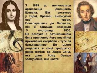З 1829 р. починається
артистична діяльність
Шопена. Він виступає
у Відні, Кракові, виконуючи
свої твори.
Повернувшись до Варшави,
він її залишає назавжди
5 листопада 1830.
Ця розлука з батьківщиною
була причиною його постійної
прихованої скорботи - туги за
батьківщиною. До цього
додалася в кінці тридцятих
років любов до Жорж Санд,
яка дала йому більше
засмучення, ніж щастя.
 