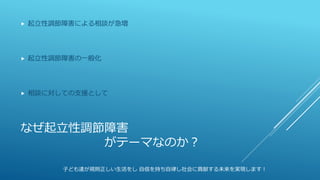 なぜ起立性調節障害
がテーマなのか？
 起立性調節障害による相談が急増
 起立性調節障害の一般化
 相談に対しての支援として
子ども達が規則正しい生活をし 自信を持ち自律し社会に貢献する未来を実現します！
 