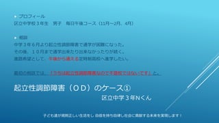 起立性調節障害（ＯＤ）のケース①
区立中学３年Nくん
 プロフィール
区立中学校３年生 男子 毎日午後コース（11月～2月、4月）
 相談
中学３年６月より起立性調節障害で通学が困難になった。
その後、１０月まで通学出来たり出来なかったりが続く。
進路希望として、午後から通える定時制高校へ進学したい。
最初の相談では、「うちは起立性調節障害なので不登校ではないです」と。
子ども達が規則正しい生活をし 自信を持ち自律し社会に貢献する未来を実現します！
 