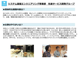主にはサービス・プロダクトの開発、他メンバーの開発にかかわる技術的なアドバイザーとしても
お願いしたいと考えています。その他、チーム全体として、サービス、プロダクトのアイデア出しに始ま
り、企画、事業計画の策定もやっているのでこちらにも関わっていただきたいと考えています。
■具体的な業務内容は？
システム基盤エンジニアリング事業部 先進サービス開発グループ
会社としての第二の柱となる事業の創出なので、極めて自由であるものの、逆に言えば何も決まっていな
いので、その中でサバイブするのが好きであれば魅力だと思います。たとえば、新しい技術を見つけてき
て研究したり、毎日リーンキャンバスを書いてもかまいませんし、アイデアがあれば上司と話しをして事
業計画書くのもOKです。Gitを使っていますがみようみまねでやっているので、整備するも良いですし、と
にかく自由です。唯一拘っているのは「アウトプット」です。ノートパッドでも、周囲に影響を与える発
言でも、PPTでも、もちろんコードでも、何でも良いので何等かアウトプットする事を重視しています。
■仕事のやりがいは？
 